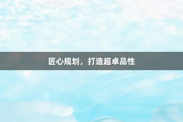 匠心规划，打造超卓品性